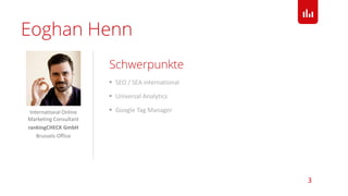  SEO / SEA international
 Universal Analytics
 Google Tag Manager
Schwerpunkte
3
Eoghan Henn
International Online
Marketing Consultant
rankingCHECK GmbH
Brussels Office
 