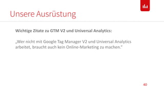Unsere Ausrüstung
40
Wichtige Zitate zu GTM V2 und Universal Analytics:
„Wer nicht mit Google Tag Manager V2 und Universal Analytics
arbeitet, braucht auch kein Online-Marketing zu machen.“
 