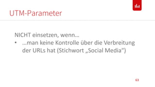 UTM-Parameter
63
NICHT einsetzen, wenn…
• …man keine Kontrolle über die Verbreitung
der URLs hat (Stichwort „Social Media“)
 