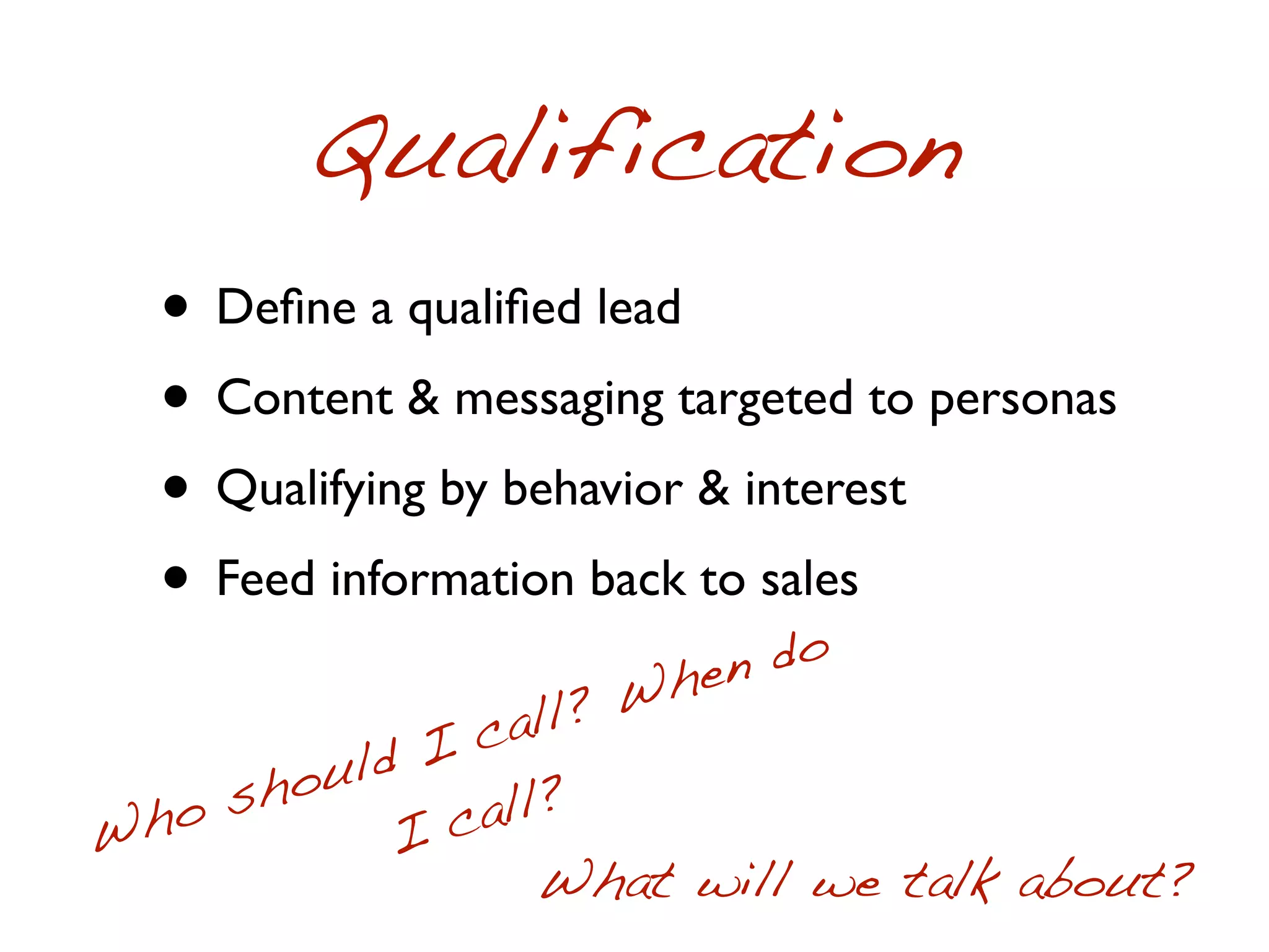 Qualification
  • Deﬁne a qualiﬁed lead
  • Content & messaging targeted to personas
  • Qualifying by behavior & interest
  • Feed information back to sales
                             do
                         hen
                 all ? W
             I c
     sho uld
Wh o        I c all?
                   What will we talk about?
 