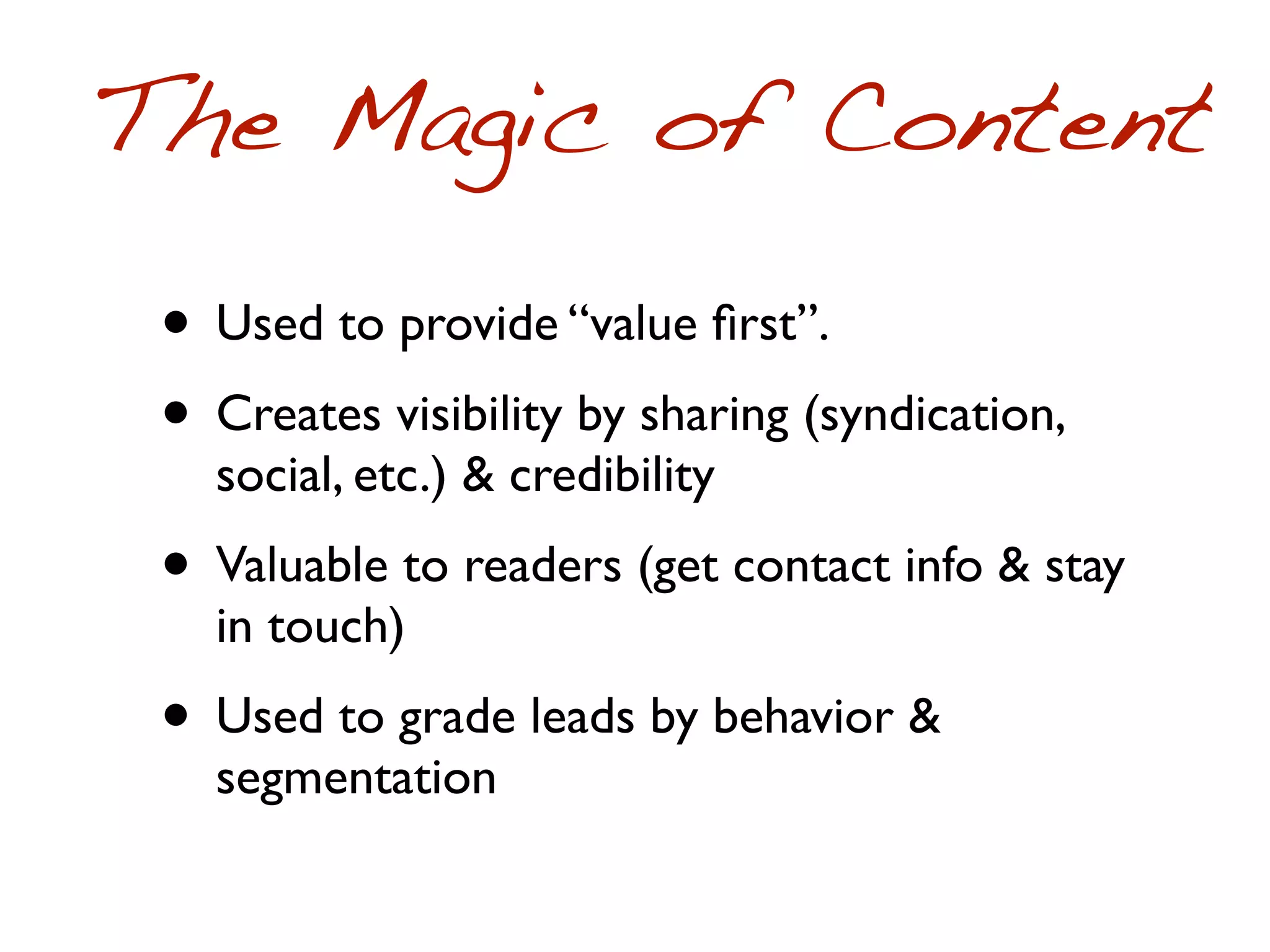 The Magic of Content
 • Used to provide “value ﬁrst”.
 • Creates visibility by sharing (syndication,
   social, etc.) & credibility
 • Valuable to readers (get contact info & stay
   in touch)
 • Used to grade leads by behavior &
   segmentation
 