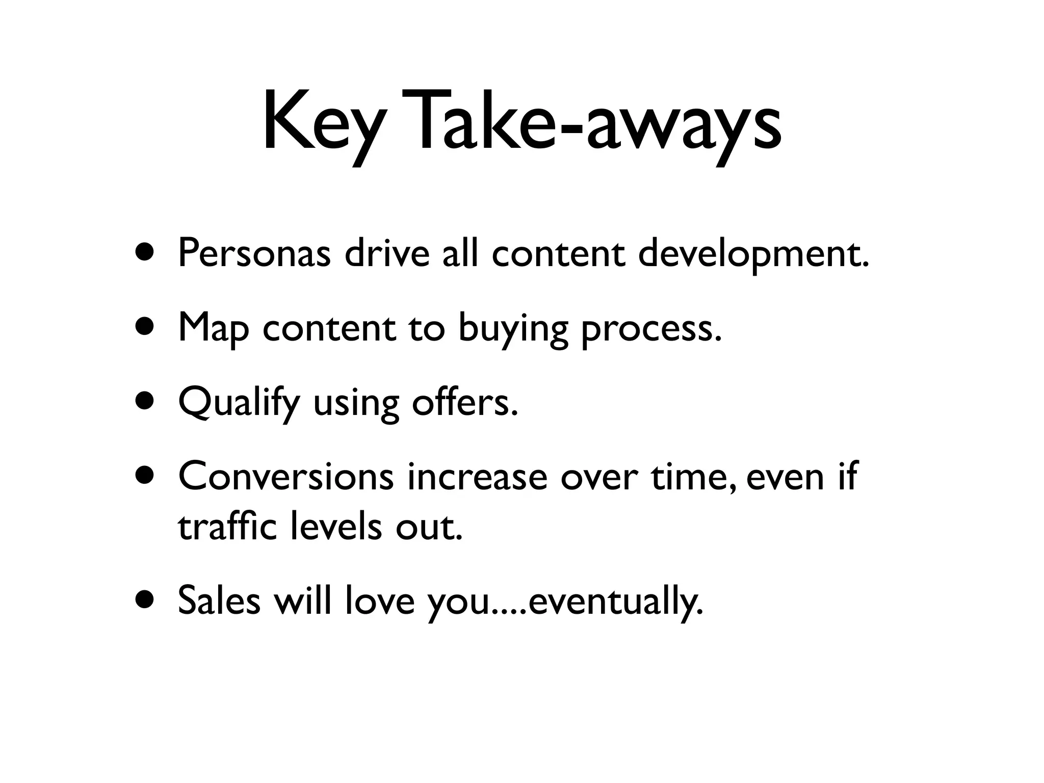 Key Take-aways
• Personas drive all content development.
• Map content to buying process.
• Qualify using offers.
• Conversions increase over time, even if
  trafﬁc levels out.
• Sales will love you....eventually.
 