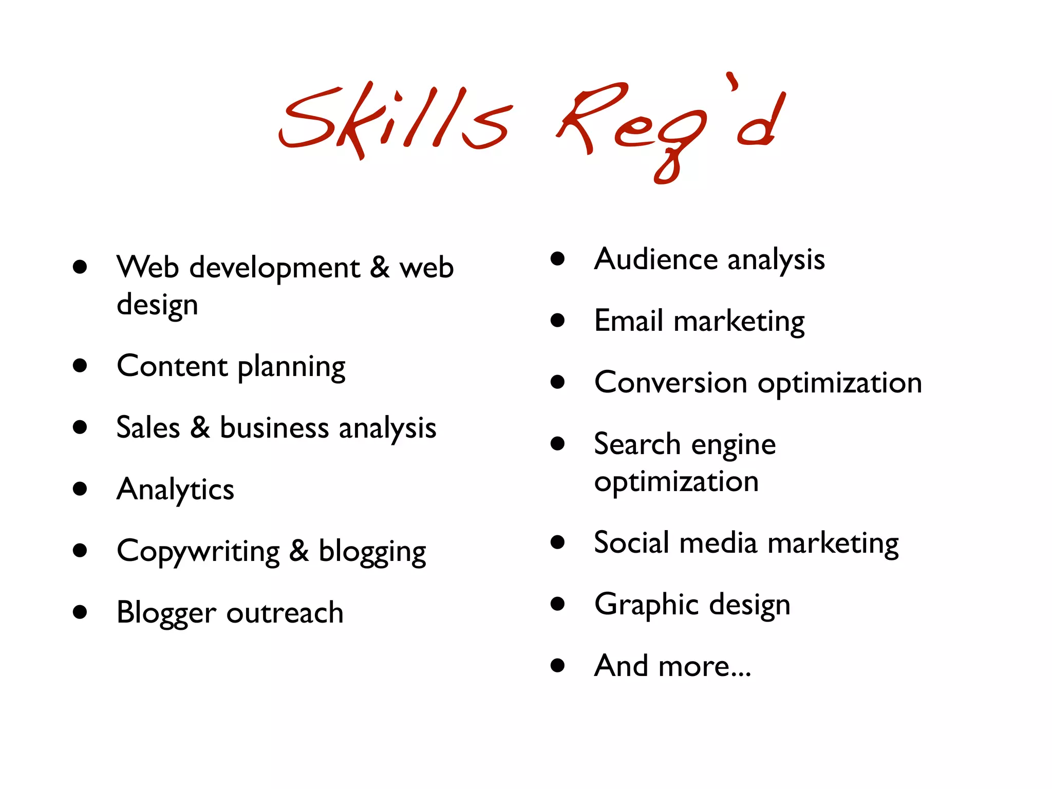 Skills Req’d
•   Web development & web       •   Audience analysis
    design
                                •   Email marketing
•   Content planning
                                •   Conversion optimization
•   Sales & business analysis
                                •   Search engine
•   Analytics                       optimization

•   Copywriting & blogging      •   Social media marketing

•   Blogger outreach            •   Graphic design

                                •   And more...
 