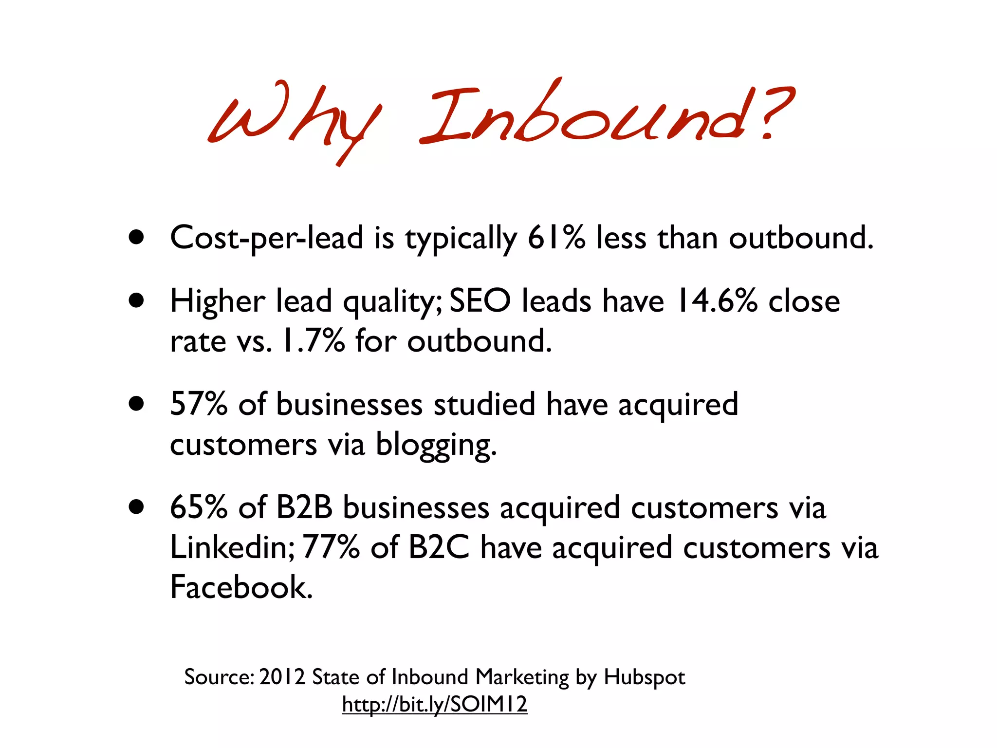 Why Inbound?
•   Cost-per-lead is typically 61% less than outbound.

•   Higher lead quality; SEO leads have 14.6% close
    rate vs. 1.7% for outbound.

•   57% of businesses studied have acquired
    customers via blogging.

•   65% of B2B businesses acquired customers via
    Linkedin; 77% of B2C have acquired customers via
    Facebook.

     Source: 2012 State of Inbound Marketing by Hubspot
                     http://bit.ly/SOIM12
 