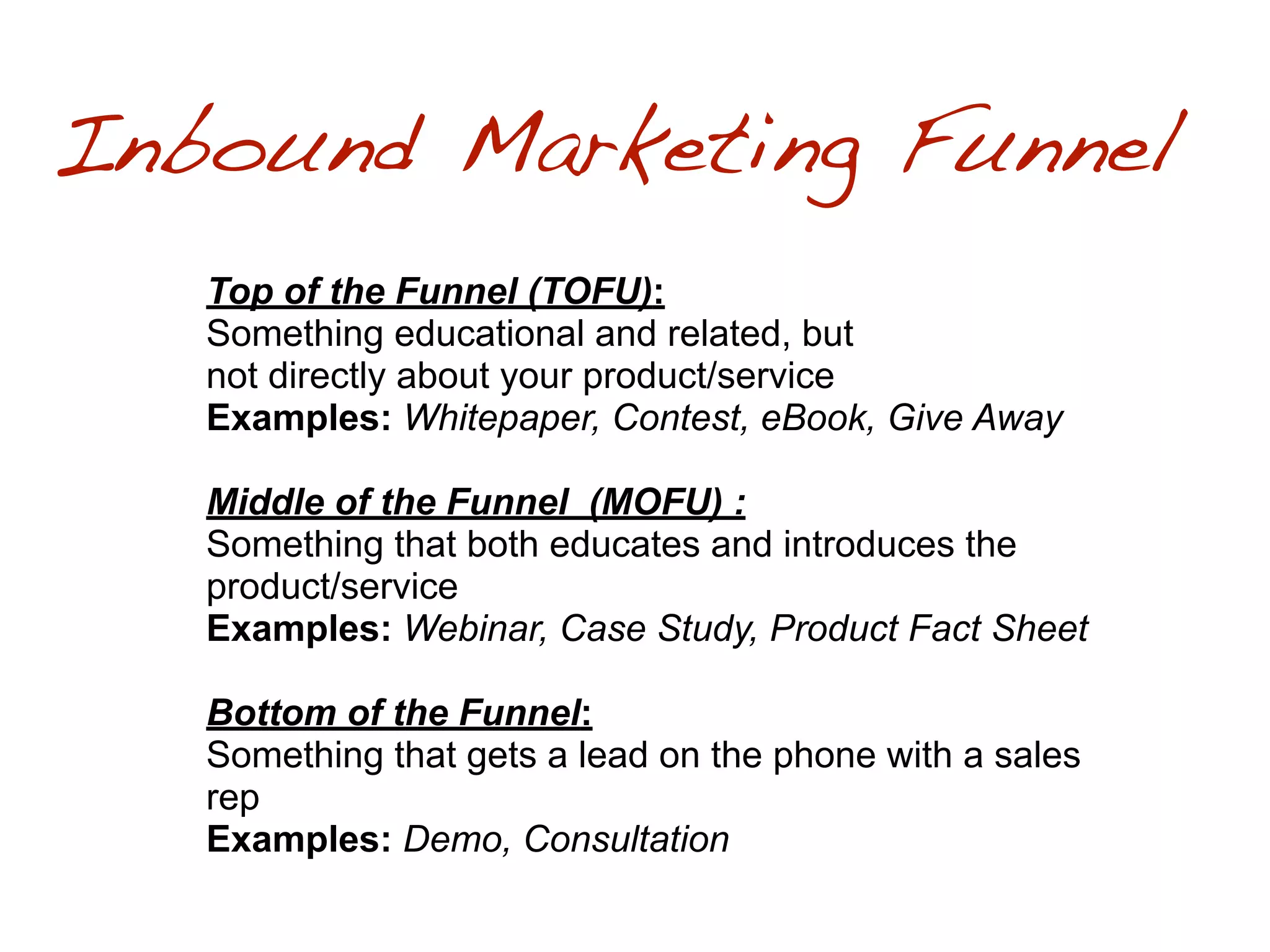 Inbound Marketing Funnel
   Top of the Funnel (TOFU):
   Something educational and related, but
   not directly about your product/service
   Examples: Whitepaper, Contest, eBook, Give Away

   Middle of the Funnel (MOFU) :
   Something that both educates and introduces the
   product/service
   Examples: Webinar, Case Study, Product Fact Sheet

   Bottom of the Funnel:
   Something that gets a lead on the phone with a sales
   rep
   Examples: Demo, Consultation
 