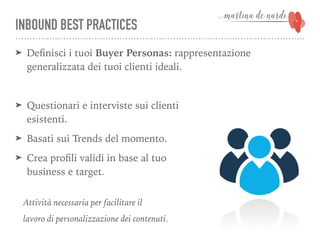 INBOUND BEST PRACTICES
➤ Deﬁnisci i tuoi Buyer Personas: rappresentazione
generalizzata dei tuoi clienti ideali.
➤ Questionari e interviste sui clienti  
esistenti.
➤ Basati sui Trends del momento.
➤ Crea proﬁli validi in base al tuo 
business e target.
Attività necessaria per facilitare il
lavoro di personalizzazione dei contenuti.
 