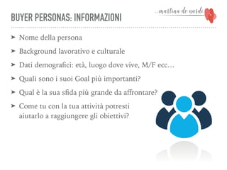 BUYER PERSONAS: INFORMAZIONI
➤ Nome della persona
➤ Background lavorativo e culturale
➤ Dati demograﬁci: età, luogo dove vive, M/F ecc…
➤ Quali sono i suoi Goal più importanti?
➤ Qual è la sua sﬁda più grande da aﬀrontare?
➤ Come tu con la tua attività potresti 
aiutarlo a raggiungere gli obiettivi?
 