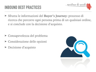 INBOUND BEST PRACTICES
➤ Sfrutta le informazioni del Buyer’s Journey: processo di
ricerca che percorre ogni persona prima di un qualsiasi ordine,
e si conclude con la decisione d’acquisto.
➤ Consapevolezza del problema
➤ Considerazione delle opzioni
➤ Decisione d’acquisto
 