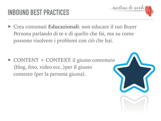 INBOUND BEST PRACTICES
➤ Crea contenuti Educazionali: non educare il tuo Buyer
Persona parlando di te e di quello che fai, ma su come
possono risolvere i problemi con ciò che hai.
➤ CONTENT + CONTEXT: il giusto contenuto  
(blog, foto, video ecc..)per il giusto  
contesto (per la persona giusta).
 