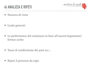 4) ANALIZZA E RIPETI
➤ Numero di visite
➤ Leads generati
➤ Le performance del contenuto in base all’autore/argomento/
format scelto
➤ Tasso di condivisione dei post ecc…
➤ Ripeti il processo da capo
 