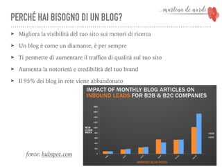 PERCHÉ HAI BISOGNO DI UN BLOG?
➤ Migliora la visibilità del tuo sito sui motori di ricerca
➤ Un blog è come un diamante, è per sempre
➤ Ti permette di aumentare il traﬃco di qualità sul tuo sito
➤ Aumenta la notorietà e credibilità del tuo brand
➤ Il 95% dei blog in rete viene abbandonato
fonte: hubspot.com
 