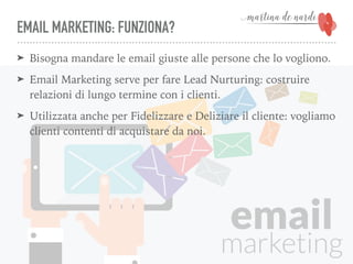 EMAIL MARKETING: FUNZIONA?
➤ Bisogna mandare le email giuste alle persone che lo vogliono.
➤ Email Marketing serve per fare Lead Nurturing: costruire
relazioni di lungo termine con i clienti.
➤ Utilizzata anche per Fidelizzare e Deliziare il cliente: vogliamo
clienti contenti di acquistare da noi.
 