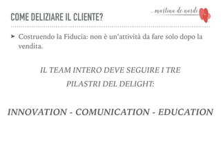 COME DELIZIARE IL CLIENTE?
➤ Costruendo la Fiducia: non è un’attività da fare solo dopo la
vendita.
IL TEAM INTERO DEVE SEGUIRE I TRE
PILASTRI DEL DELIGHT:
INNOVATION - COMUNICATION - EDUCATION
 