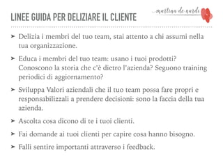 LINEE GUIDA PER DELIZIARE IL CLIENTE
➤ Delizia i membri del tuo team, stai attento a chi assumi nella
tua organizzazione.
➤ Educa i membri del tuo team: usano i tuoi prodotti?
Conoscono la storia che c’è dietro l’azienda? Seguono training
periodici di aggiornamento?
➤ Sviluppa Valori aziendali che il tuo team possa fare propri e
responsabilizzali a prendere decisioni: sono la faccia della tua
azienda.
➤ Ascolta cosa dicono di te i tuoi clienti.
➤ Fai domande ai tuoi clienti per capire cosa hanno bisogno.
➤ Falli sentire importanti attraverso i feedback.
 