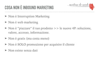 COSA NON È INBOUND MARKETING
➤ Non è Interruption Marketing
➤ Non è web marketing
➤ Non è “piazzare” il tuo prodotto >> le nuove 4P: soluzione,
valore, accesso, informazione.
➤ Non è gratis (ma costa meno)
➤ Non è SOLO promozione per acquisire il cliente
➤ Non esiste senza dati
 