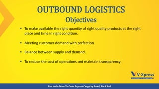  To make available the right quantity of right quality products at the right
place and time in right condition.
 Meeting customer demand with perfection
 Balance between supply and demand.
 To reduce the cost of operations and maintain transparency
OUTBOUND LOGISTICS
Objectives
 