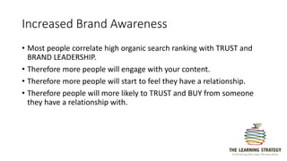 Increased Brand Awareness
• Most people correlate high organic search ranking with TRUST and
BRAND LEADERSHIP.
• Therefore more people will engage with your content.
• Therefore more people will start to feel they have a relationship.
• Therefore people will more likely to TRUST and BUY from someone
they have a relationship with.
 