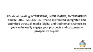 It’s about creating INTERESTING, INFORMATIVE, ENTERTAINING
and INTERACTIVE CONTENT that is distributed, integrated and
optimized across all media (digital and traditional) channels so
you can be easily engage your prospects and customers –
prospective buyers!
 