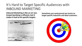 It’s Hard to Target Specific Audiences with
INBOUND MARKETING
Inbound Marketing is like an air war.
Carpet-bombing is efficient, but it
makes it had to hit specific targets.
Sometimes you need ground war tactics to
target specific industries and ideal customers.
 