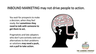INBOUND MARKETING may not drive people to action.
You wait for prospects to make
a decision, when they feel
ready. But sometimes they
need to talk with someone to
get them to act.
Pragmatists and late adopters
who don’t pro-actively seek out
alternatives to their problems
or solutions may need a push,
not a pull to take action.
 