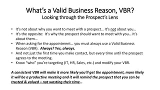 • It’s not about why you want to meet with a prospect… It’s not about you…
• It’s the opposite: It’s why the prospect should want to meet with you… It’s
about them…
• When asking for the appointment… you must always use a Valid Business
Reason (VBR). Always? Yes, always.
• And not just the first time you make contact, but every time until the prospect
agrees to the meeting.
• Know “who” you’re targeting (IT, HR, Sales, etc.) and modify your VBR.
A consistent VBR will make it more likely you’ll get the appointment, more likely
it will be a productive meeting and it will remind the prospect that you can be
trusted & valued – not wasting their time…
What’s a Valid Business Reason, VBR?
Looking through the Prospect’s Lens
 