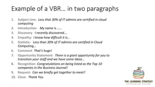Example of a VBR… in two paragraphs
1. Subject Line: Less that 30% of IT admins are certified in cloud
computing
2. Introduction: My name is ……
3. Discovery: I recently discovered….
4. Empathy: I know how difficult it is…
5. Statistic: Less than 30% of IT admins are certified in Cloud
Computing…
6. Comment That’s huge!
7. Opportunity Statement: There is a giant opportunity for you to
transition your staff and we have some ideas…
8. Recognition: Congratulations on being listed as the Top 10
companies in the Business Journal!
9. Request: Can we briefly get together to meet?
10. Close: Thank You
 