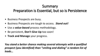 Summary
Preparation is Essential, but so is Persistence
• Business Prospects are busy.
• Business Prospects are tough to access. Stand out!
• Use a value-based process methodology.
• Be persistent, Don’t Give Up too soon!
• Track and Manage your progress.
You stand a better chance making several attempts with a qualified
prospect (you identified) than “smiling and dialing” a random list of
leads…
 