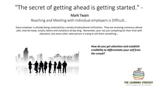 "The secret of getting ahead is getting started." -
Mark Twain
Reaching and Meeting with individual employers is Difficult…
Every employer is already being contacted by a variety of educational institutions. They are receiving numerous phone
calls, internet leads, emails, letters and visitations all day long. Remember, your not just competing for their time with
educators, but every other sales person is trying to sell them something….
How do you get attention and establish
credibility to differentiate your self from
the crowd?
 