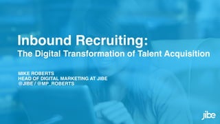 Inbound Recruiting:  
The Digital Transformation of Talent Acquisition
MIKE ROBERTS
HEAD OF DIGITAL MARKETING AT JIBE
@JIBE / @MP_ROBERTS
 