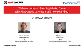 9th April 2020 9am GMT
Webinar: Inbound Roaming Market Share
Why MNOs need to know it and how to find out
Janusz Jezowicz
SpeedChecker
CEO
Janusz@speedchecker.com
Milja Hofman
Roamingwise
Owner
milja.hofman@roamingwise.com
 