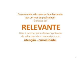 O consumidor não quer ser bombardeado
por um mar de publicidade!
É preciso ser
RELEVANTE
Usar a Internet para oferecer conteúdo
de valor para ele e conquistar a sua
atenção e curiosidade.
14
 