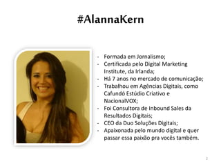 #AlannaKern
- Formada em Jornalismo;
- Certificada pelo Digital Marketing
Institute, da Irlanda;
- Há 7 anos no mercado de comunicação;
- Trabalhou em Agências Digitais, como
Cafundó Estúdio Criativo e
NacionalVOX;
- Foi Consultora de Inbound Sales da
Resultados Digitais;
- CEO da Duo Soluções Digitais;
- Apaixonada pelo mundo digital e quer
passar essa paixão pra vocês também.
2
 