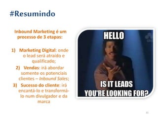 #Resumindo
Inbound Marketing é um
processo de 3 etapas:
1) Marketing Digital: onde
o lead será atraído e
qualificado;
2) Vendas: irá abordar
somente os potenciais
clientes – Inbound Sales;
3) Sucesso do cliente: irá
encantá-lo e transformá-
lo num divulgador e da
marca
31
 