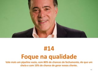 #14
Foque na qualidade
Vale mais um pipeline vazio, com 80% de chances de fechamento, do que um
cheio e com 10% de chance de gerar novos cliente.
46
 