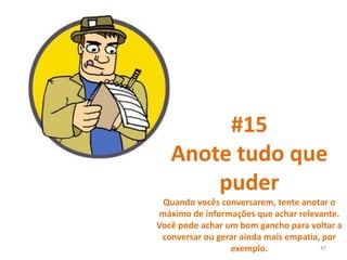 #15
Anote tudo que
puder
Quando vocês conversarem, tente anotar o
máximo de informações que achar relevante.
Você pode achar um bom gancho para voltar a
conversar ou gerar ainda mais empatia, por
exemplo. 47
 