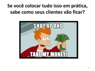 Se você colocar tudo isso em prática,
sabe como seus clientes vão ficar?
49
 