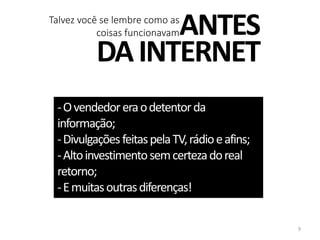 ANTES
DAINTERNET
-Ovendedoreraodetentorda
informação;
-DivulgaçõesfeitaspelaTV,rádioeafins;
-Altoinvestimentosemcertezadoreal
retorno;
-Emuitasoutrasdiferenças!
Talvez você se lembre como as
coisas funcionavam
9
 