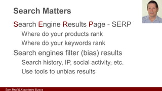 Search Matters
Search Engine Results Page - SERP
Where do your products rank
Where do your keywords rank
Search engines filter (bias) results
Search history, IP, social activity, etc.
Use tools to unbias results
Sam Beal & Associates ©2013
