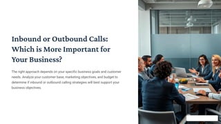 Inbound or Outbound Calls:
Which is More Important for
Your Business?
The right approach depends on your specific business goals and customer
needs. Analyze your customer base, marketing objectives, and budget to
determine if inbound or outbound calling strategies will best support your
business objectives.
 