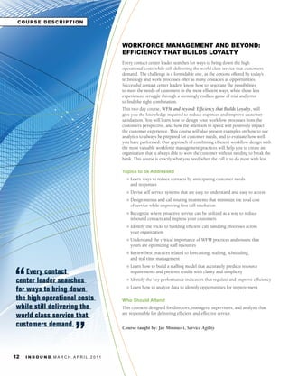 COURSE DESCRIPTION



                                                     WORKFORCE MANAGEMENT AND BEYOND:
                                                     EFFICIENCY THAT BUILDS LOYALTY
                                                     Every contact center leader searches for ways to bring down the high
                                                     operational costs while still delivering the world class service that customers
                                                     demand. The challenge is a formidable one, as the options offered by today’s
                                                     technology and work processes offer as many obstacles as opportunities.
                                                     Successful contact center leaders know how to negotiate the possibilities
                                                     to meet the needs of customers in the most efficient ways, while those less
                                                     experienced struggle through a seemingly endless game of trial and error
                                                     to find the right combination.
                                                     This two day course, WFM and beyond: Efficiency that Builds Loyalty, will
                                                     give you the knowledge required to reduce expenses and improve customer
                                                     satisfaction. You will learn how to design your workflow processes from the
                                                     customer’s perspective, and how the attention to speed will positively impact
                                                     the customer experience. This course will also present examples on how to use
                                                     analytics to always be prepared for customer needs, and to evaluate how well
                                                     you have performed. Our approach of combining efficient workflow design with
                                                     the most valuable workforce management practices will help you to create an
                                                     organization that is always able to wow the customer without needing to break the
                                                     bank. This course is exactly what you need when the call is to do more with less.

                                                     Topics to be Addressed
                                                       l   Learn ways to reduce contacts by anticipating customer needs
                                                           and responses
                                                       l   Devise self service systems that are easy to understand and easy to access
                                                       l   Design menus and call routing treatments that minimize the total cost
                                                           of service while improving first call resolution
                                                       l   Recognize where proactive service can be utilized as a way to reduce
                                                           inbound contacts and impress your customers
                                                       l   Identify the tricks to building efficient call handling processes across
                                                           your organization
                                                       l   Understand the critical importance of WFM practices and ensure that
                                                           yours are optimizing staff resources
                                                       l   Review best practices related to forecasting, staffing, scheduling,
                                                           and real time management
                                                       l   Learn how to build a staffing model that accurately predicts resource
    Every contact                                          requirements and presents results with clarity and simplicity

center leader searches                                 l   Identify the key performance indicators that regulate and improve efficiency

for ways to bring down                                 l   Learn how to analyze data to identify opportunities for improvement

the high operational costs                           Who Should Attend
while still delivering the                           This course is designed for directors, managers, supervisors, and analysts that
world class service that                             are responsible for delivering efficient and effective service.

customers demand.                                    Course taught by: Jay Minnucci, Service	Agility




12   I N B O U N D. M A R C H . A P R I L . 2 01 1
 