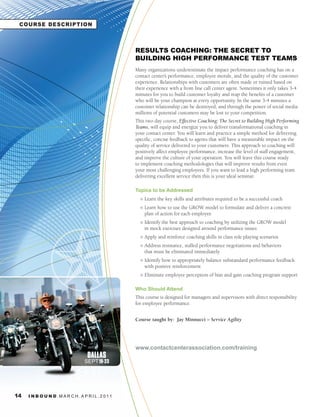 COURSE DESCRIPTION



                                                     RESULTS COACHING: THE SECRET TO
                                                     BUILDING HIGH PERFORMANCE TEST TEAMS
                                                     Many organizations underestimate the impact performance coaching has on a
                                                     contact center’s performance, employee morale, and the quality of the customer
                                                     experience. Relationships with customers are often made or ruined based on
                                                     their experience with a front line call center agent. Sometimes it only takes 3-4
                                                     minutes for you to build customer loyalty and reap the benefits of a customer
                                                     who will be your champion at every opportunity. In the same 3-4 minutes a
                                                     customer relationship can be destroyed, and through the power of social media
                                                     millions of potential customers may be lost to your competition.
                                                     This two day course, Effective Coaching: The Secret to Building High Performing
                                                     Teams, will equip and energize you to deliver transformational coaching in
                                                     your contact center. You will learn and practice a simple method for delivering
                                                     specific, concise feedback to agents that will have a measurable impact on the
                                                     quality of service delivered to your customers. This approach to coaching will
                                                     positively affect employee performance, increase the level of staff engagement,
                                                     and improve the culture of your operation. You will leave this course ready
                                                     to implement coaching methodologies that will improve results from even
                                                     your most challenging employees. If you want to lead a high performing team
                                                     delivering excellent service then this is your ideal seminar.

                                                     Topics to be Addressed
                                                       l   Learn the key skills and attributes required to be a successful coach
                                                       l   Learn how to use the GROW model to formulate and deliver a concrete
                                                           plan of action for each employee
                                                       l   Identify the best approach to coaching by utilizing the GROW model
                                                           in mock exercises designed around performance issues
                                                       l   Apply and reinforce coaching skills in class role playing scenarios
                                                       l   Address resistance, stalled performance negotiations and behaviors
                                                           that must be eliminated immediately
                                                       l   Identify how to appropriately balance substandard performance feedback
                                                           with positive reinforcement
                                                       l   Eliminate employee perception of bias and gain coaching program support

                                                     Who Should Attend
                                                     This course is designed for managers and supervisors with direct responsibility
                                                     for employee performance.


                                                     Course taught by: Jay Minnucci – Service	Agility




                                                     www.contactcenterassociation.com/training
                                    DALLAS
                                   SEPT 19-23




14   I N B O U N D. M A R C H . A P R I L . 2 01 1
 