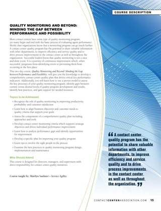 COURSE DESCRIPTION



QUALITY MONITORING AND BEYOND:
MINDING THE GAP BETWEEN
PERFORMANCE AND POSSIBILITY
Most contact centers have some type of quality monitoring program,
yet many begin and end with the basic process of evaluating agent performance.
World class organizations know that a monitoring program can go much further.
A contact center quality program has the potential to share valuable information
with other departments, to improve efficiency and service quality and to
drive process improvements in the contact center as well as throughout the
organization. Successful leaders know that quality monitoring is not a once
and done event. It is a journey of continuous improvement which, when
successful, progresses from identifying errors to preventing them from
occurring in the first place.
This two day course, Quality Monitoring and Beyond: Minding the Gap
between Performance and Possibility, will give you the knowledge to develop a
comprehensive contact center quality plan that drives critical key performance
indicators. Additionally, you will learn how to use a proven model to assess
the key processes of your quality monitoring program, identify gaps between
current versus desired levels of quality program development and results,
identify best practices, and gain support for needed resources.

Topics to be Addressed
  l   Recognize the role of quality monitoring in improving productivity,
      profitability and customer satisfaction
  l   Learn how to align business objectives and customer needs to
      quality criteria that support your goals
  l   Assess the components of a comprehensive quality plan including
      approaches and tools
  l   Develop contact center monitoring criteria which supports strategic
      objectives and drives individual performance improvement
  l   Learn how to analyze performance gaps and identify opportunities
      for improvement                                                                         A contact center
  l   Develop a specific plan for improving your quality program
                                                                                          quality program has the
      Learn tips to involve the right people in the process
  l

  l   Examine the best practices in quality monitoring program design,
                                                                                          potential to share valuable
      implementation and maintenance                                                      information with other
                                                                                          departments, to improve
Who Should Attend
This course is designed for directors, managers, and supervisors with
                                                                                          efficiency and service
direct responsibility for contact center quality initiatives.                             quality and to drive
                                                                                          process improvements
Course taught by: Marilyn Saulnier – Service	Agility
                                                                                          in the contact center
                                                                                          as well as throughout
                                                                                          the organization.


                                                                                   CONTACTCENTERASSOCIATION.COM    15
 