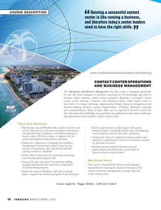 COURSE E T W O R K I N G
        N DESCRIPTION                                                               Running a successful contact
                                                                                 center is like running a business,
                                                                                 and therefore today’s center leaders
                                                                                 need to have the right skills.




                                                                                      www.contactcenterassociation.com/training


                                                                                          CONTACT CENTER OPERATIONS
                                                                                          AND BUSINESS MANAGEMENT
                                                            The Operations and Business Management two day course is designed specifically
                                                            for the call center manager or executive searching for the knowledge and tools to
                                                            manage today’s dynamic contact center operation. Running a successful contact
                                                            center is like running a business, and therefore today’s center leaders need to
                                                            have skills in strategic planning; organizational design; financial management and
 MIAMI                                                      decision-making; business process improvement; workforce planning; reporting
DEC 12-16                                                   and communications. Many of these skills can be acquired in business school but
                                                            this class takes this knowledge one step further by applying it to the unique challenges
                                                            and operational issues found in today’s contact center.

            Topics to be Addressed
              l Identify the critical KPIs that reflect quality of service and        l Review and interpret a wide range of call center
                service efficiency for call center and agent performance                financial reports, including various types of budgeting,
                and describe how to perform a correlation analysis to                   most frequently used in call center operations
                ensure correct KPIs are in place to support the call                  l Outline the steps of a capital investment analysis and
                center and organizational mission and goals                             perform a comprehensive return on investment analysis
              l Define the components of auditing the workforce                         for purchase decisions
                management function and outline a step-by-step                        l Identify various models of business process
                process of forecasting calls, calculating staff and                     improvement and outline the critical steps of
                creating workforce schedules                                            business process improvement
              l Define effective processes for recruiting, screening,
                interviewing and hiring key staff
                                                                                    Who Should Attend
              l Discuss the pros and cons of an at-home staffing
                program and identify the must-have components                       This course is designed for directors and managers
                of a teleworking program                                            responsible for running the business functions of the
              l Define the steps to building a call center strategic                contact center and managing the strategic direction
                plan to support the mission and goals of the enterprise             of the contact center.


                                                    Course taught by: Maggie Klenke – Call	Center	School




 16    I N B O U N D. M A R C H . A P R I L . 2 01 1
 