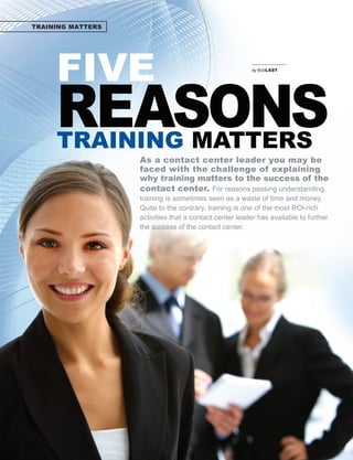 TRAINING MATTERS




                 FIVE                                                                      	       											




                 REASONS
                                                                                           by BobLAST




                 TRAINING MATTERS
                                                     As a contact center leader you may be
                                                     faced with the challenge of explaining
                                                     why training matters to the success of the
                                                     contact center. For reasons passing understanding,
                                                     training is sometimes seen as a waste of time and money.
                                                     Quite to the contrary, training is one of the most ROI-rich
                                                     activities that a contact center leader has available to further
                                                     the success of the contact center.




22   I N B O U N D. M A R C H . A P R I L . 2 01 1
 