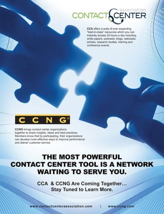CCA offers a suite of ever expanding
                                                          “best-in-class” resources which you can
                                                          instantly access 24 hours a day including
                                                          white papers, podcasts, blogs, webcasts,
                                                          articles, research studies, training and
                                                          conference events.




CCNG brings contact center organizations
together to share insights, ideas and best practices.
Members know that by participating, their organizations
can develop more effective ways to improve performance
and deliver customer service.




      THE MOST POWERFUL
CONTACT CENTER TOOL IS A NETWORK
     WAITING TO SERVE YOU.
                 CCA & CCNG Are Coming Together…
                     Stay Tuned to Learn More.


           www.contactcenterassociation.com                          |     www.ccng.com
 