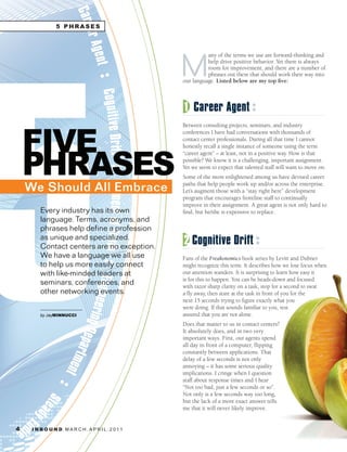 5 PHRASES




                                                     M
                                                               any of the terms we use are forward-thinking and
                                                               help drive positive behavior. Yet there is always
                                                               room for improvement, and there are a number of
                                                               phrases out there that should work their way into
                                                     our language. Listed below are my top five:



                                                     1 Career Agent


    FIVE
                                                     Between consulting projects, seminars, and industry
                                                     conferences I have had conversations with thousands of
                                                     contact center professionals. During all that time I cannot




    PHRASES
                                                     honestly recall a single instance of someone using the term
                                                     “career agent” – at least, not in a positive way. How is that
                                                     possible? We know it is a challenging, important assignment.
                                                     Yet we seem to expect that talented staff will want to move on.
                                                     Some of the more enlightened among us have devised career

    We Should All Embrace                            paths that help people work up and/or across the enterprise.
                                                     Let’s augment those with a “stay right here” development
                                                     program that encourages frontline staff to continually
                                                     improve in their assignment. A great agent is not only hard to
         Every industry has its own                  find, but he/she is expensive to replace.
         language. Terms, acronyms, and
         phrases help define a profession
         as unique and specialized.
         Contact centers are no exception.
                                                     2 Cognitive Drift
         We have a language we all use               Fans of the Freakonomics book series by Levitt and Dubner
         to help us more easily connect              might recognize this term. It describes how we lose focus when
         with like-minded leaders at                 our attention wanders. It is surprising to learn how easy it
                                                     is for this to happen. You can be heads-down and focused
         seminars, conferences, and                  with razor sharp clarity on a task, stop for a second to swat
         other networking events.                    a fly away, then stare at the task in front of you for the
                                                     next 15 seconds trying to figure exactly what you
         	     	    	                                were doing. If that sounds familiar to you, rest
         by JayMINNUCCI                              assured that you are not alone.
                                                     Does that matter to us in contact centers?
                                                     It absolutely does, and in two very
                                                     important ways. First, our agents spend
                                                     all day in front of a computer, flipping
                                                     constantly between applications. That
                                                     delay of a few seconds is not only
                                                     annoying – it has some serious quality
                                                     implications. I cringe when I question
                                                     staff about response times and I hear
                                                     “Not too bad, just a few seconds or so”.
                                                     Not only is a few seconds way too long,
                                                     but the lack of a more exact answer tells
                                                     me that it will never likely improve.


4    I N B O U N D. M A R C H . A P R I L . 2 01 1
 