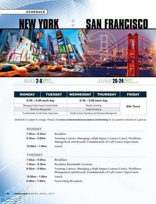 SCHEDULE




         NEW YORK                                                             SAN FRANCISCO



              MAY2-6 2011          New York, NY                                            JUNE20-24 2011         San Francisco, CA




          MONDAY                       TUESDAY                WEDNESDAY                    THURSDAY                  FRIDAY
                  8:30 – 5:00 each day                                 8:30 – 5:00 each day
              Managing A High Impact Contact Center                           Results Coaching                      Site Tours
                      Workforce Management                                    Quality Monitoring
              Fundamentals of Call Center Supervision         Contact Center Operations and Business Management

    (Schedule	is	subject	to	change.	Please	visit	www.contactcenterassociation.com/training	for	an	updated	schedule	at	a	glance)



                 MONDAY
                 7:30am – 8:30am                  Breakfast
                 8:30am – 5:00pm                  Training Courses: Managing a High Impact Contact Center, Workforce
                                                  Management and Beyond, Fundamentals of Call Center Supervision
                 12:00pm – 1:00pm                 Lunch


                 TUESDAY
                 7:30am – 8:30am                  Breakfast
                 7:45am – 8:30am                  Breakfast Roundtable Sessions
                 8:30am – 5:00am                  Training Courses: Managing a High Impact Contact Center, Workforce
                                                  Management and Beyond, Fundamentals of Call Center Supervision
                 12:00pm – 1:00pm                 Lunch
                 5:30pm – 7:00pm                  Networking Reception



6   I N B O U N D. M A R C H . A P R I L . 2 01 1
 