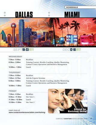 SCHEDULE




        DALLAS                                                      MIAMI




                                    2011
     SEPT19-23 2011    Dallas, TX                                 DEC 12-16 2011
                                                                               Miami, FL




WEDNESDAY
7:30am – 8:30am     Breakfast
8:30am – 5:00pm     Training Courses: Results Coaching, Quality Monitoring,
                    Contact Center Operations and Business Management
12:00pm – 1:00pm    Lunch


THURSDAY
7:30am – 8:30am     Breakfast
7:45am – 8:15am     Ask the Experts Sessions
8:30am – 5:00pm     Training Courses: Results Coaching, Quality Monitoring,
                    Contact Center Operations and Business Management
12:00pm – 1:00pm    Lunch


FRIDAY
7:30am – 8:30am     Breakfast
8:30am – 11:30am    Site Tour 1
11:30pm – 12:30pm   Lunch
12:30pm – 3:30pm    Site Tour 2



Learn	more	at:	                                                               Attend for
www.contactcenterassociation.com/training
                                                                         Enriched Skills


                                                          CONTACTCENTERASSOCIATION.COM     7
 