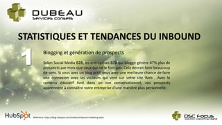 Blogging et génération de prospects
1
STATISTIQUES ET TENDANCES DU INBOUND
Selon Social Media B2B, les entreprises B2B qui blogge génère 67% plus de
prospects par mois que ceux qui ne le font pas. Cela devrait faire beaucoup
de sens. Si vous avez un blog actif, vous avez une meilleure chance de faire
une connexion avec les visiteurs qui vont sur votre site Web . Avec le
contenu éducatif livré dans un ton conversationnel, vos prospects
apprennent à connaître votre entreprise d'une manière plus personnelle.
Référence: https://blog.hubspot.com/insiders/inbound-marketing-stats
 