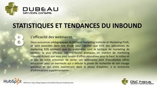 L'efficacité des webinaires
8
STATISTIQUES ET TENDANCES DU INBOUND
Deux puissances pédagogiques, le Content Marketing Institute et Marketing Profs,
se sont associées dans une étude pour signaler que 61% des spécialistes du
marketing B2B estiment que les webinaires sont la tactique de marketing de
contenu la plus efficace. Les meilleures pratiques en matière de marketing
Inbound dictent que vous avez besoin d'offres éducatives pour le haut, le milieu et
le bas de votre entonnoir de vente. Les webinaires sont d'excellentes offres
éducatives pour un inernaute qui a débuté la phase de recherche de son voyage
acheteur et qui entre maintenant dans la phase d'examen, à la recherche
d'informations supplémentaires.
Référence: https://blog.hubspot.com/insiders/inbound-marketing-stats
 